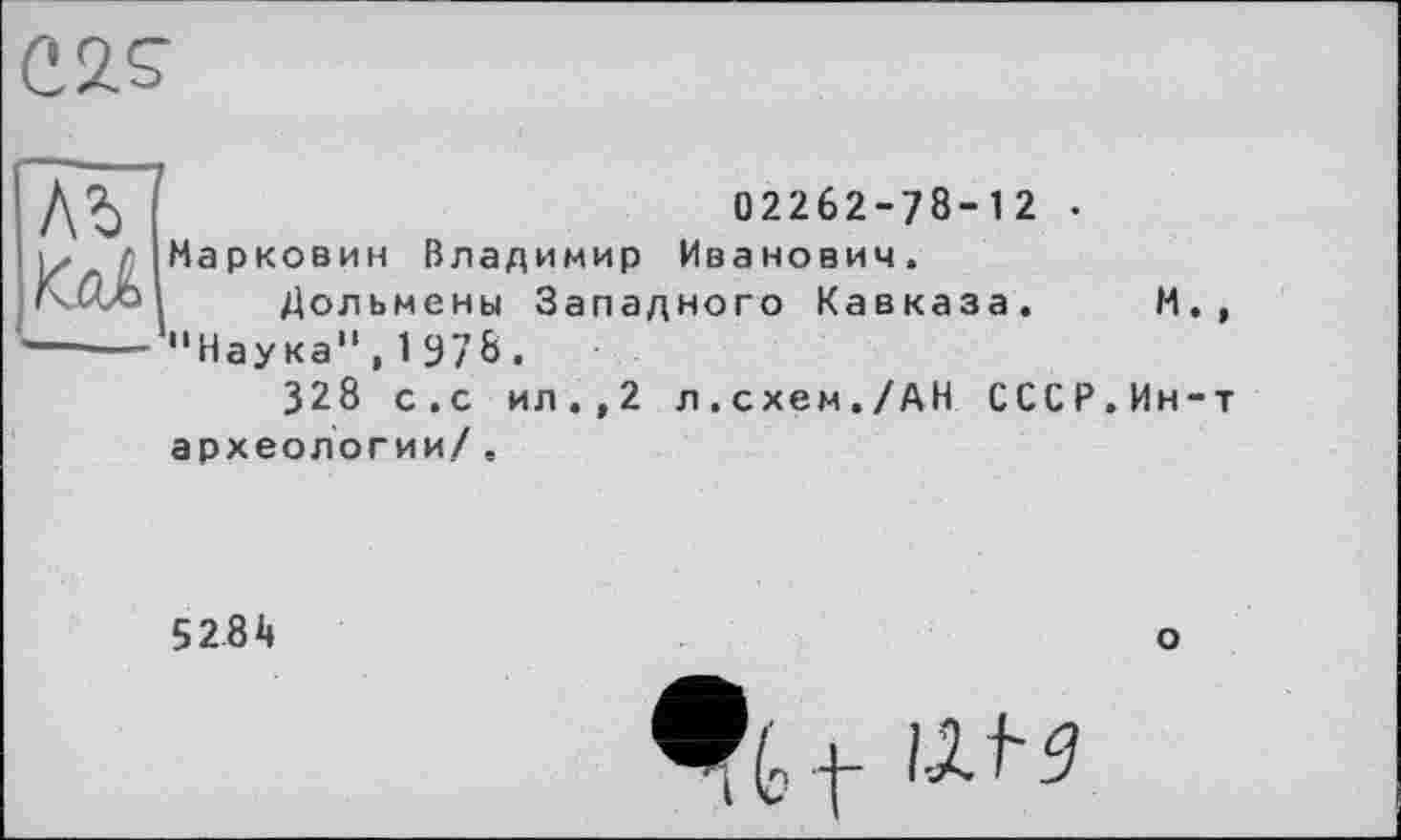 ﻿С 2. S’
/\Ъ Kcd
02262-78-12 .
Марковин Владимир Иванович.
Дольмены Западного Кавказа. И., "Наука",1978.
328 с.с ил.,2 л.схем./АН СССР.Ин-т
археологии/ ,
5281»
о